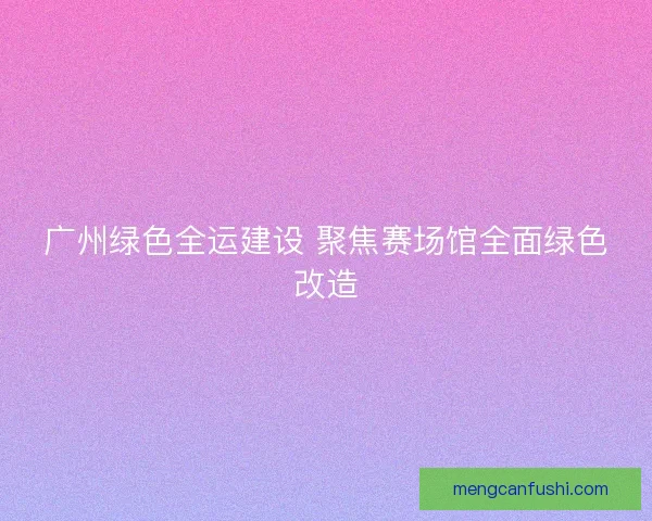 广州绿色全运建设 聚焦赛场馆全面绿色改造 广州绿色全运建设 聚焦赛场馆全面绿色改造