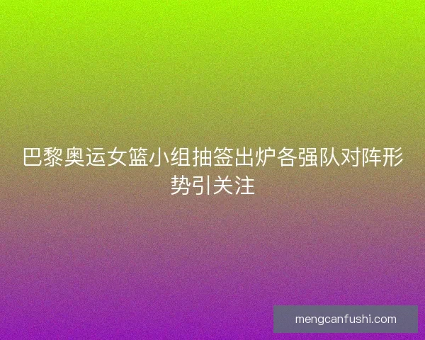 巴黎奥运女篮小组抽签出炉各强队对阵形势引关注