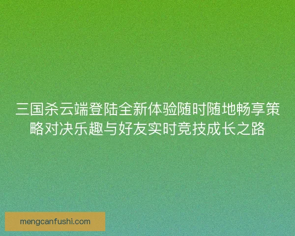 三国杀云端登陆全新体验随时随地畅享策略对决乐趣与好友实时竞技成长之路