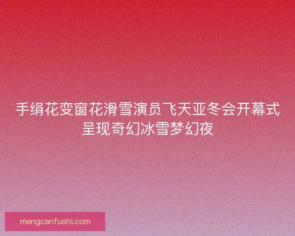 手绢花变窗花滑雪演员飞天亚冬会开幕式呈现奇幻冰雪梦幻夜