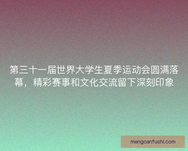 第三十一届世界大学生夏季运动会圆满落幕，精彩赛事和文化交流留下深刻印象